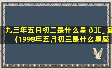 九三年五月初二是什么星 🌸 座(1998年五月初三是什么星座)